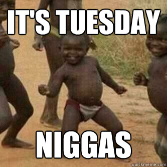 IT'S TUESDAY NIGGAS  Its friday niggas