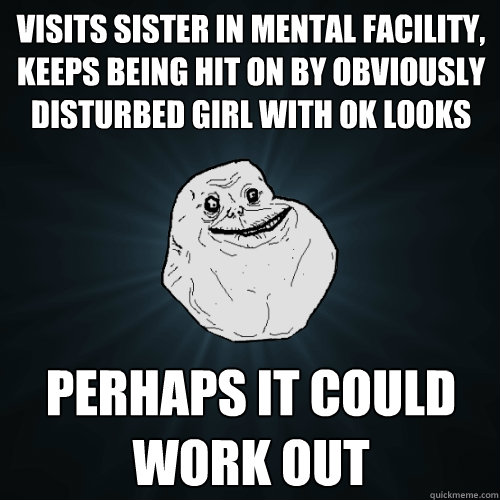 visits sister in mental facility, keeps being hit on by obviously disturbed girl with ok looks perhaps it could work out  Forever Alone