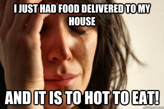 I just had food delivered to my house And it is to hot to eat!  First World Problems