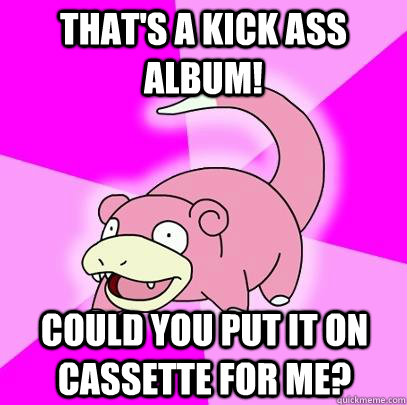That's a kick ass album! could you put it on cassette for me?  Slowpoke
