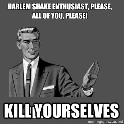 harlem shake enthusiast, please,    all of you, please! kill yourselves   kill yourself