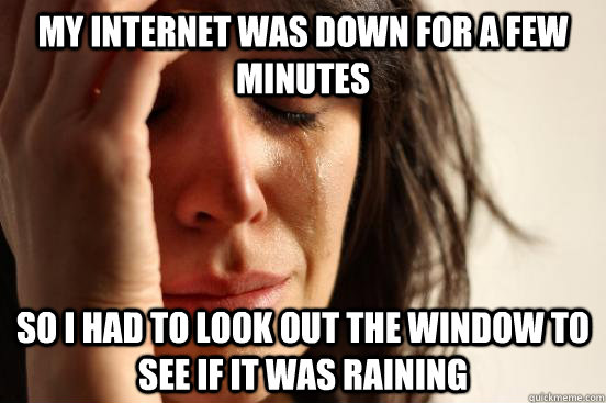 My internet was down for a few minutes So i had to look out the window to see if it was raining  First World Problems