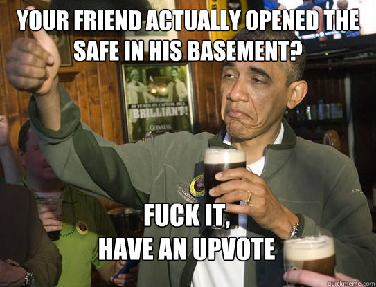 Your friend actually opened the safe in his basement? Fuck it,
have an upvote  Upvoting Obama