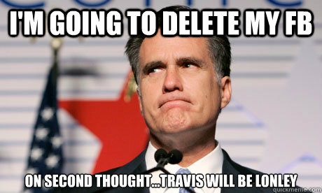 I'm going to delete my FB On second thought...travis will be lonley - I'm going to delete my FB On second thought...travis will be lonley  Romney