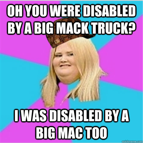Oh you were disabled by a big mack truck? I was disabled by a big mac too  scumbag fat girl