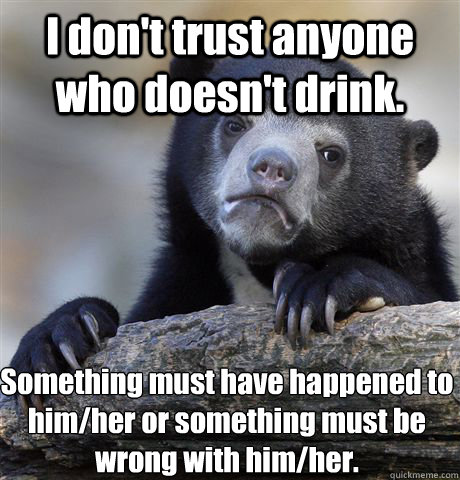 I don't trust anyone who doesn't drink. Something must have happened to him/her or something must be wrong with him/her. - I don't trust anyone who doesn't drink. Something must have happened to him/her or something must be wrong with him/her.  Confession Bear