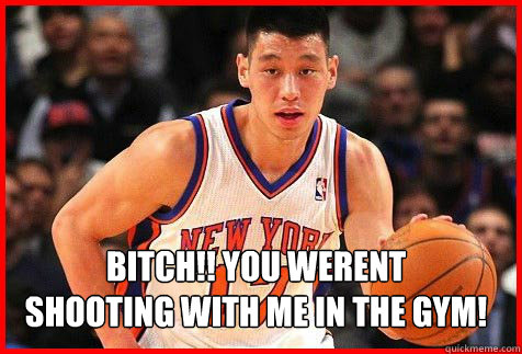 BITCH!! YOU WERENT 
SHOOTING WITH ME IN THE GYM!  Linsanity