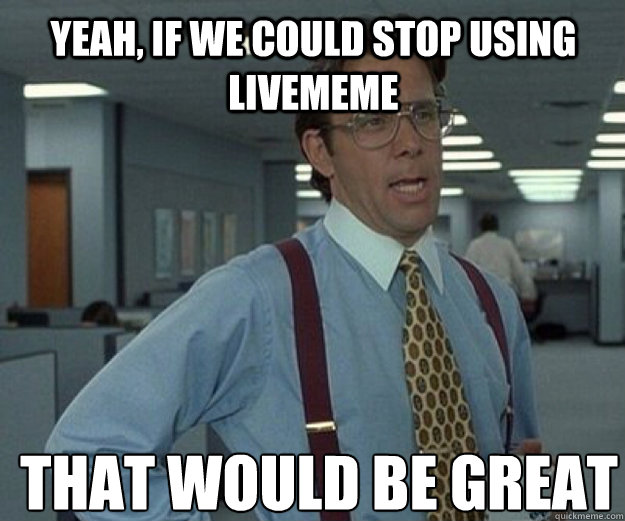 Yeah, if we could stop using livememe THAT WOULD BE GREAT  that would be great