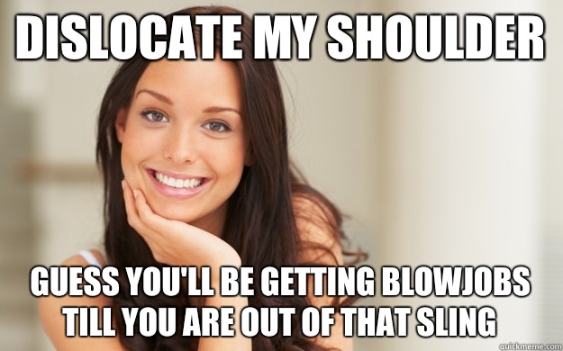 Dislocate my shoulder Guess you'll be getting blowjobs till you are out of that sling  Good Girl Gina