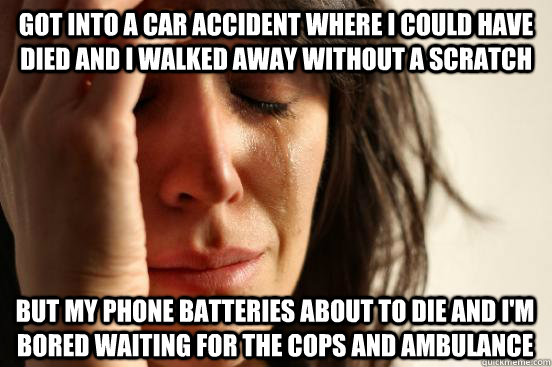 got into a car accident where i could have died and i walked away without a scratch but my phone batteries about to die and i'm bored waiting for the cops and ambulance - got into a car accident where i could have died and i walked away without a scratch but my phone batteries about to die and i'm bored waiting for the cops and ambulance  First World Problem