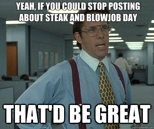 Yeah, If you could stop posting about steak and blowjob day That'd be great  Lumbergh
