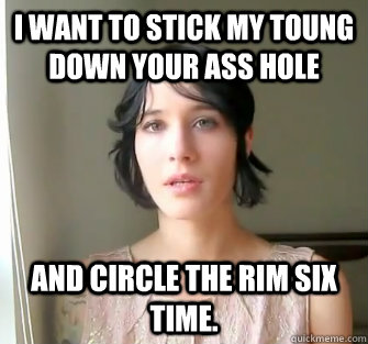 I want to stick my toung down your ass hole and circle the rim six time. - I want to stick my toung down your ass hole and circle the rim six time.  Misc