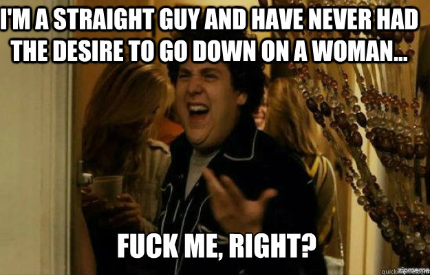 I'm a straight guy and have never had the desire to go down on a woman... FUCK ME, RIGHT?  fuck me right