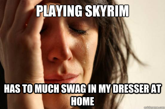 playing skyrim has to much swag in my dresser at home  First World Problems