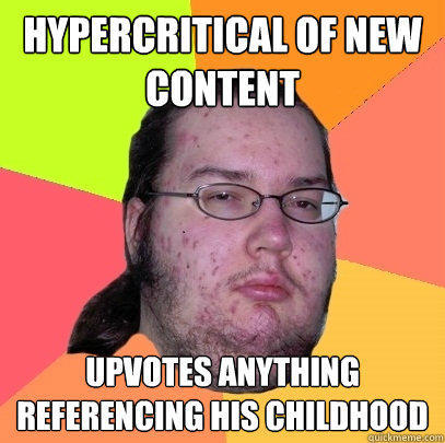 Hypercritical of new content upvotes anything referencing his childhood  