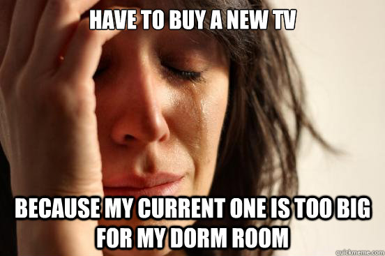 Have to buy a new tv Because my current one is too big for my dorm room  First World Problems