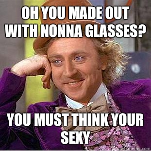 OH YOU MADE OUT WITH NONNA GLASSES? YOU MUST THINK YOUR SEXY  Condescending Wonka