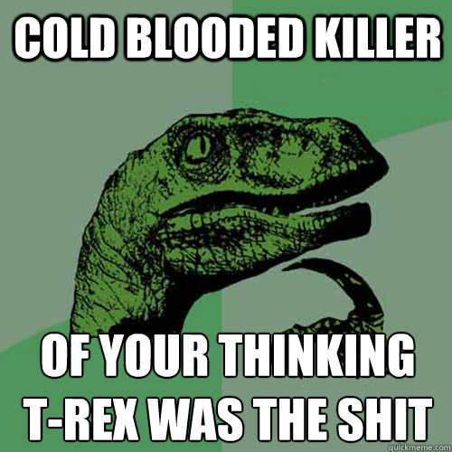 COLD BLOODED KILLER OF YOUR THINKING 
t-REX WAS THE SHIT  Philosoraptor