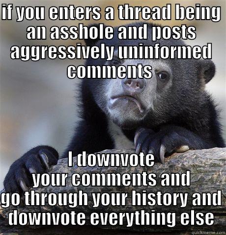 downvoting  - IF YOU ENTERS A THREAD BEING AN ASSHOLE AND POSTS AGGRESSIVELY UNINFORMED COMMENTS  I DOWNVOTE YOUR COMMENTS AND GO THROUGH YOUR HISTORY AND DOWNVOTE EVERYTHING ELSE Confession Bear