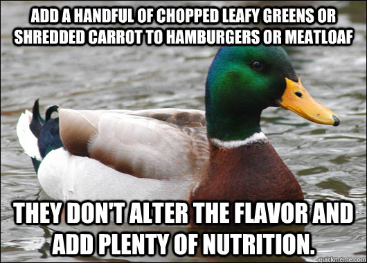 Add a handful of chopped leafy greens or shredded carrot to hamburgers or meatloaf They don't alter the flavor and add plenty of nutrition.  Actual Advice Mallard