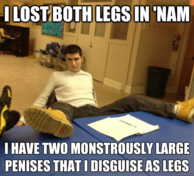 i lost both legs in 'nam i have two monstrously large penises that i disguise as legs  
