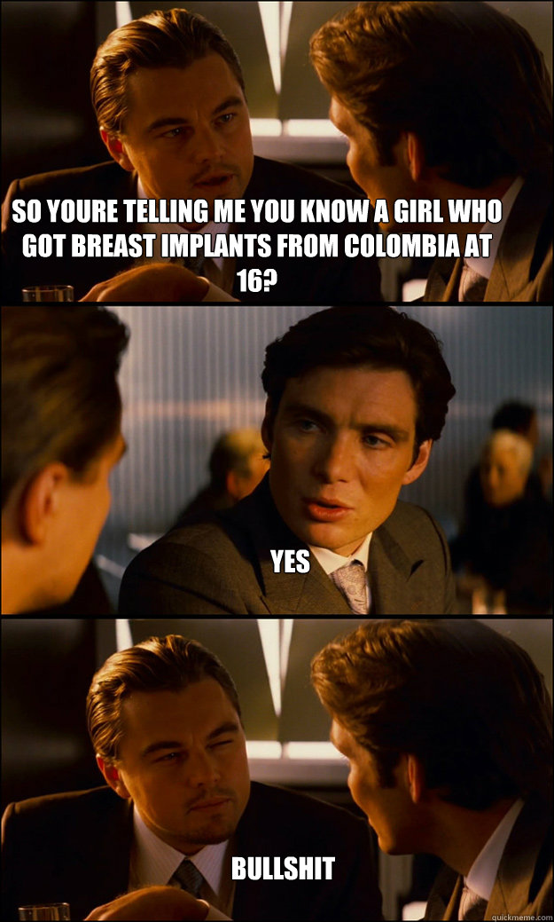 so youre telling me you know a girl who got breast implants from colombia at 16? yes bullshit  Inception