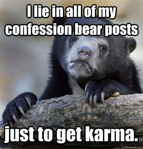I lie in all of my confession bear posts just to get karma. - I lie in all of my confession bear posts just to get karma.  Confession Bear