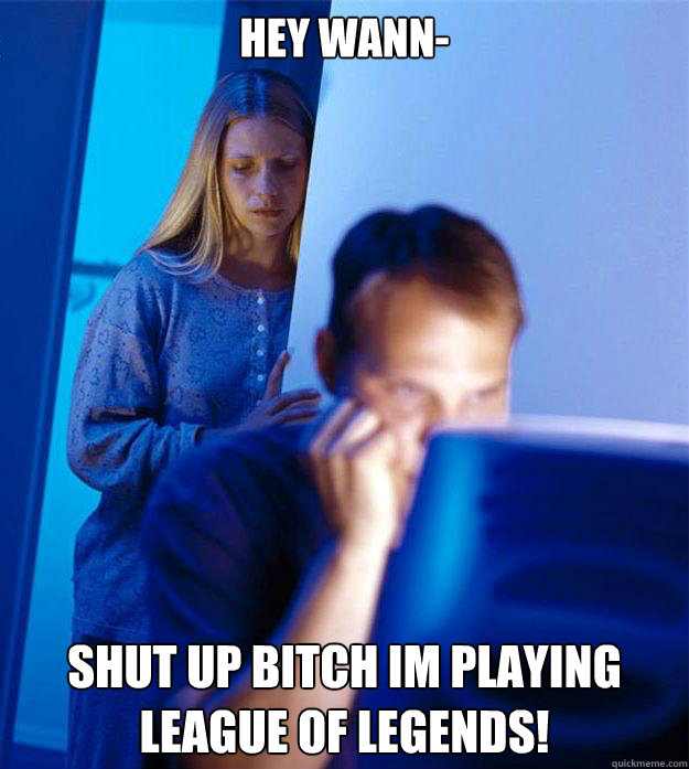 hey wann- SHUT UP BITCH IM PLAYING LEAGUE OF LEGENDS!  Redditors Wife