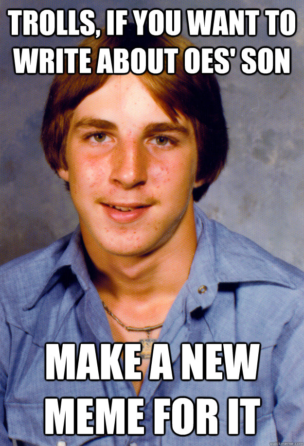 trolls, if you want to write about oes' son make a new meme for it  Old Economy Steven