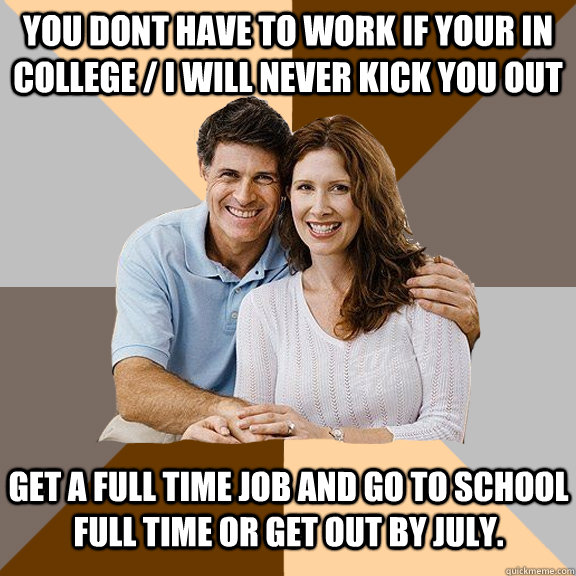 You dont have to work if your in college / i will never kick you out Get a full time job and go to school full time or get out by july.  Scumbag Parents