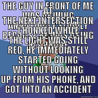 THE GUY IN FRONT OF ME WAS DRIVING ANNOYINGLY SLOWLY BECAUSE HE WAS USING HIS PHONE AT THE NEXT INTERSECTION I HONKED WHILE THE LIGHT WAS STILL RED, HE IMMEDIATELY STARTED GOING WITHOUT LOOKING UP FROM HIS PHONE, AND GOT INTO AN ACCIDENT Success Kid