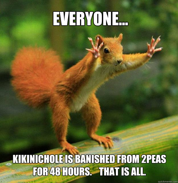Everyone... Kikinichole is banished from 2peas for 48 hours.    that is all.  - Everyone... Kikinichole is banished from 2peas for 48 hours.    that is all.   Re-Escalating Squirrel