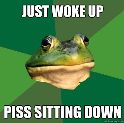just woke up piss sitting down  Foul Bachelor Frog