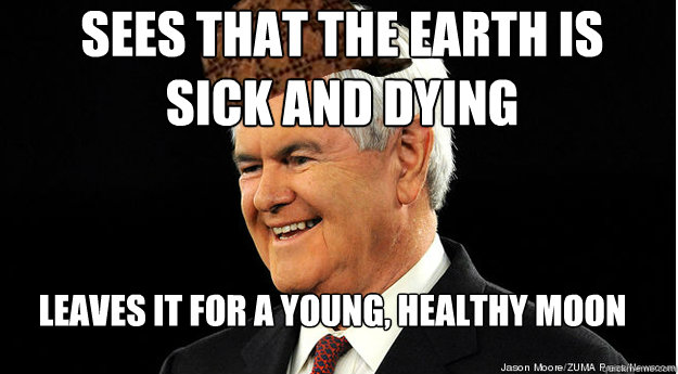 Sees that the earth is
sick and dying Leaves it for a young, healthy moon  Scumbag Newt Gingrich