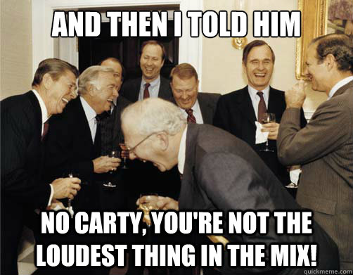 And then I told him No Carty, You're not the loudest thing in the mix!  And then I told them