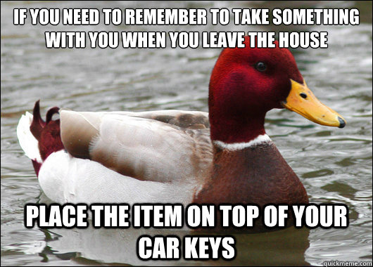 If you need to remember to take something with you when you leave the house
 place the item on top of your car keys  Malicious Advice Mallard