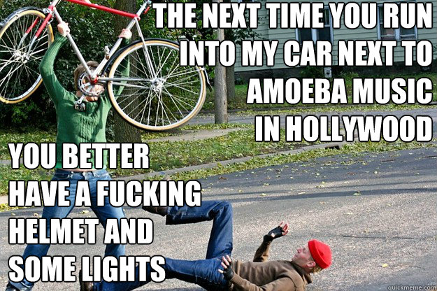 the next time you run
into my car next to
Amoeba Music 
in Hollywood you better 
have a fucking 
helmet and 
some lights
  Angry Bicycle Safety Advocate