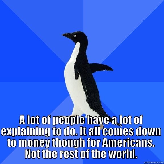  A LOT OF PEOPLE HAVE A LOT OF EXPLAINING TO DO. IT ALL COMES DOWN TO MONEY THOUGH FOR AMERICANS. NOT THE REST OF THE WORLD. Socially Awkward Penguin
