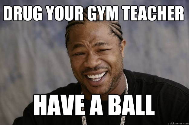 Drug your gym teacher have a ball  Xzibit meme