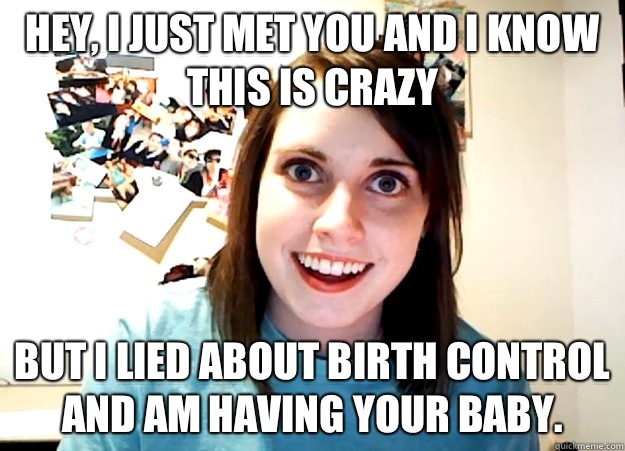 Hey, I just met you and I know this is crazy But I lied about birth control and am having your baby.  Overly Attached Girlfriend