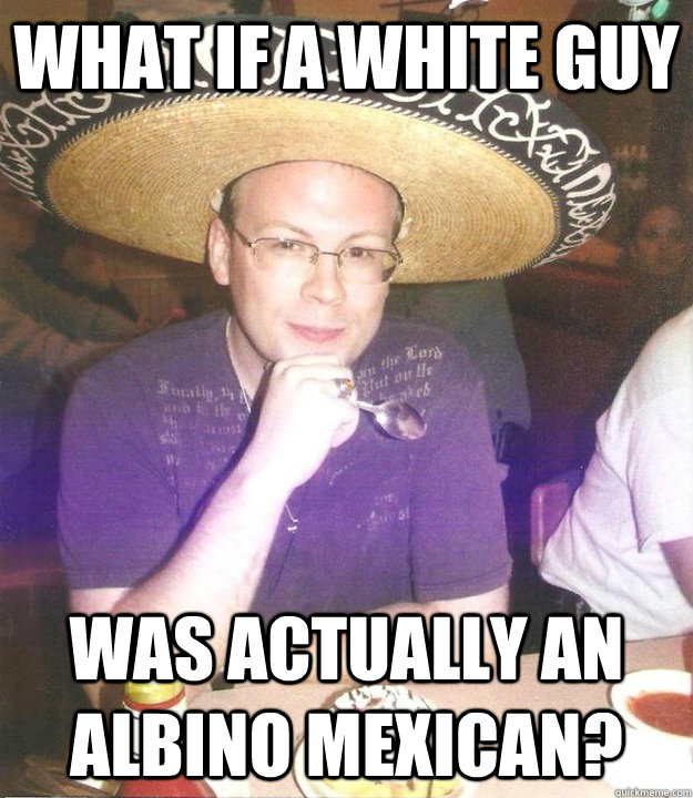 What if a white guy Was actually an albino mexican?  