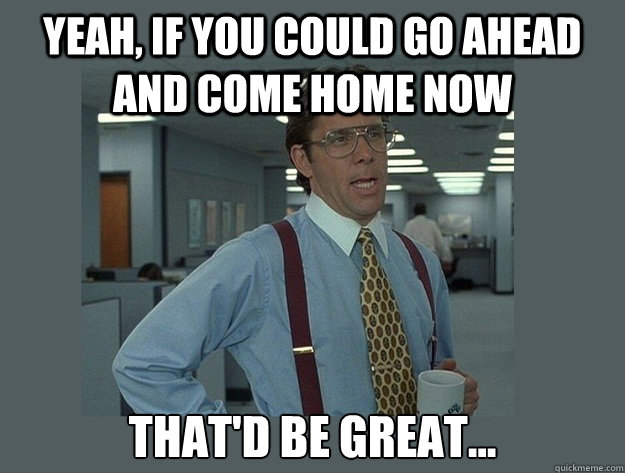 Yeah, if you could go ahead and come home now That'd be great... - Yeah, if you could go ahead and come home now That'd be great...  Office Space Lumbergh