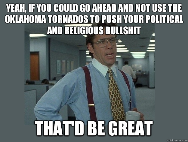 Yeah, if you could go ahead and not use the Oklahoma tornados to push your political and religious bullshit That'd be great  Office Space Lumbergh