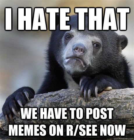 I hate that we have to post memes on r/see now  Confession Bear