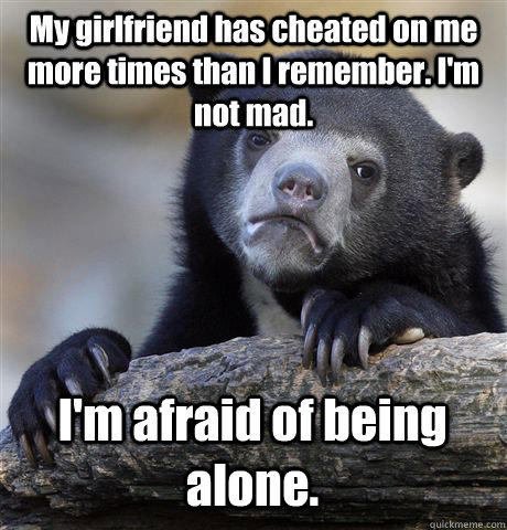 My girlfriend has cheated on me more times than I remember. I'm not mad. I'm afraid of being alone.   Confession Bear