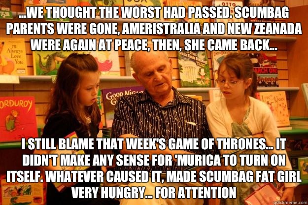 ...we thought the worst had passed. Scumbag parents were gone, ameristralia and new Zeanada were again at peace, then, she came back... I still blame that week's game of thrones... It didn't make any sense for 'Murica to turn on itself. Whatever caused it  