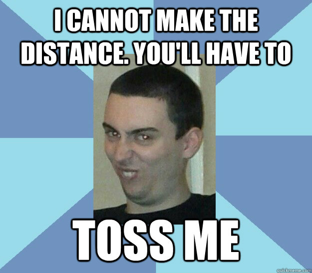 I cannot make the distance. you'll have to  toss me  