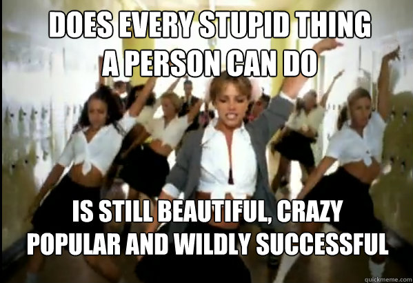 does every stupid thing 
a person can do is still beautiful, crazy popular and wildly successful - does every stupid thing 
a person can do is still beautiful, crazy popular and wildly successful  Scumbag Britney Spears