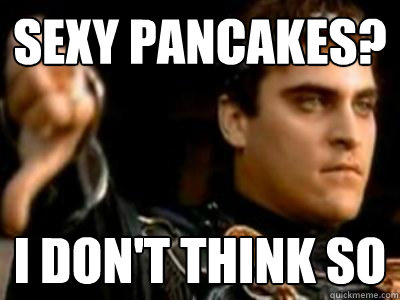 Sexy pancakes? I don't think so  Downvoting Roman
