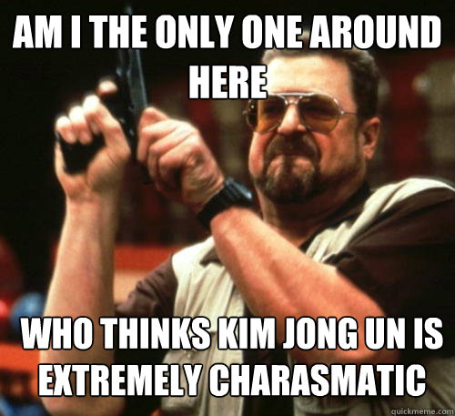 Am i the only one around here who thinks kim jong un is extremely charasmatic  Am I The Only One Around Here